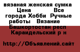 вязаная женская сумка  › Цена ­ 2 500 - Все города Хобби. Ручные работы » Вязание   . Башкортостан респ.,Караидельский р-н